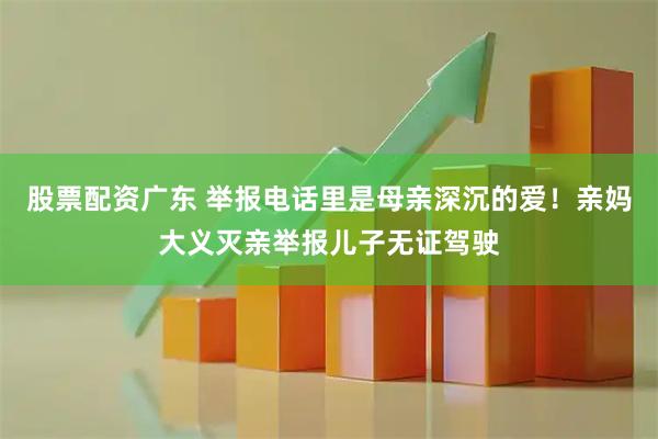 股票配资广东 举报电话里是母亲深沉的爱！亲妈大义灭亲举报儿子无证驾驶