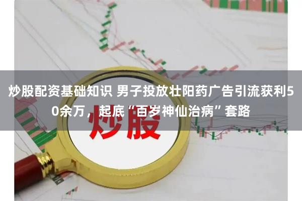 炒股配资基础知识 男子投放壮阳药广告引流获利50余万，起底“百岁神仙治病”套路