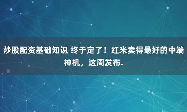 炒股配资基础知识 终于定了！红米卖得最好的中端神机，这周发布.