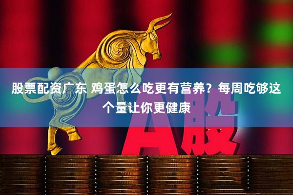 股票配资广东 鸡蛋怎么吃更有营养？每周吃够这个量让你更健康