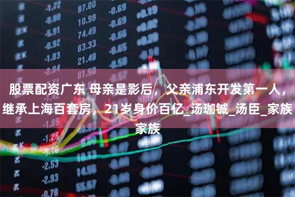 股票配资广东 母亲是影后，父亲浦东开发第一人，继承上海百套房，21岁身价百亿_汤珈铖_汤臣_家族