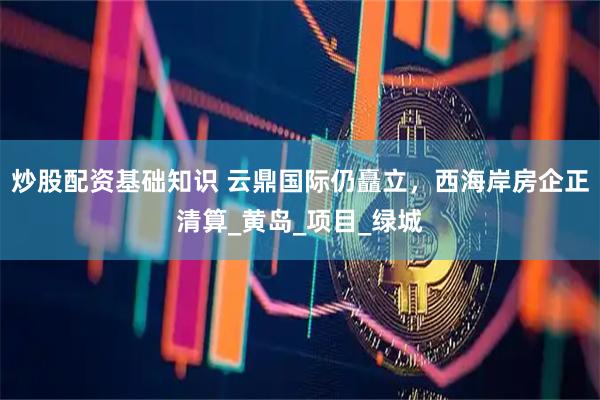 炒股配资基础知识 云鼎国际仍矗立，西海岸房企正清算_黄岛_项目_绿城