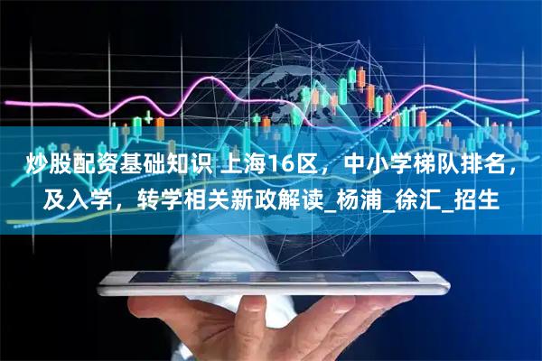 炒股配资基础知识 上海16区，中小学梯队排名，及入学，转学相关新政解读_杨浦_徐汇_招生