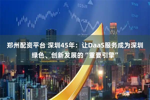 郑州配资平台 深圳45年：让DaaS服务成为深圳绿色、创新发展的“重要引擎”