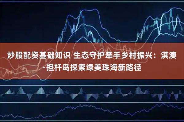 炒股配资基础知识 生态守护牵手乡村振兴：淇澳-担杆岛探索绿美珠海新路径
