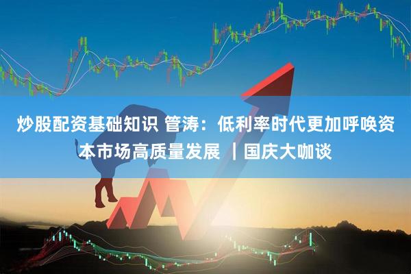 炒股配资基础知识 管涛：低利率时代更加呼唤资本市场高质量发展 ｜国庆大咖谈
