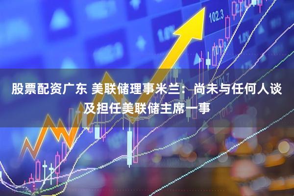 股票配资广东 美联储理事米兰：尚未与任何人谈及担任美联储主席一事