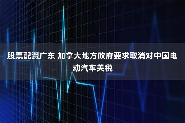 股票配资广东 加拿大地方政府要求取消对中国电动汽车关税
