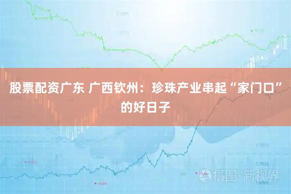 股票配资广东 广西钦州：珍珠产业串起“家门口”的好日子