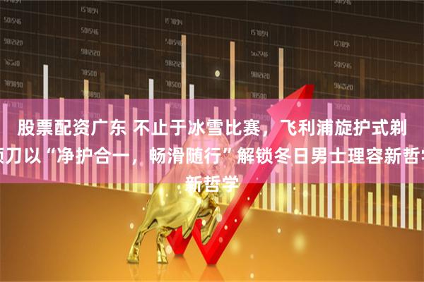 股票配资广东 不止于冰雪比赛，飞利浦旋护式剃须刀以“净护合一，畅滑随行”解锁冬日男士理容新哲学