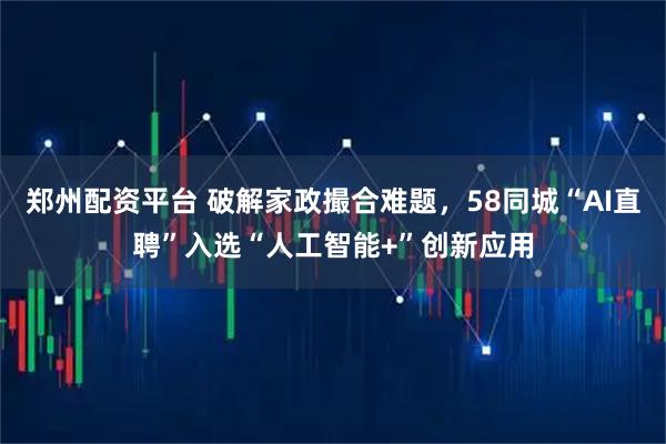 郑州配资平台 破解家政撮合难题，58同城“AI直聘”入选“人工智能+”创新应用