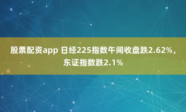 股票配资app 日经225指数午间收盘跌2.62%，东证指数跌2.1%