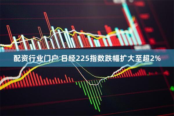 配资行业门户 日经225指数跌幅扩大至超2%
