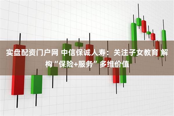 实盘配资门户网 中信保诚人寿：关注子女教育 解构“保险+服务”多维价值