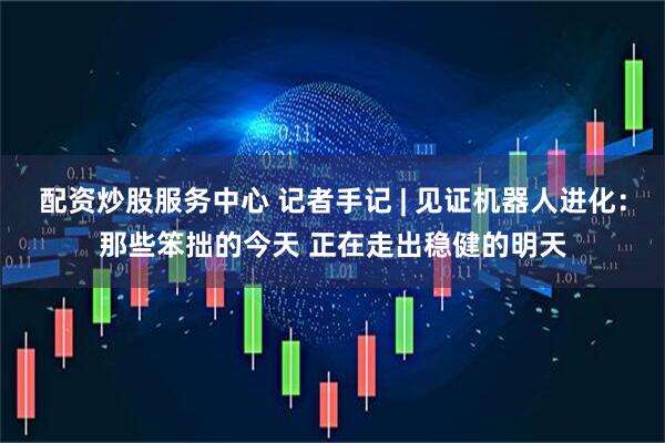 配资炒股服务中心 记者手记 | 见证机器人进化：那些笨拙的今天 正在走出稳健的明天