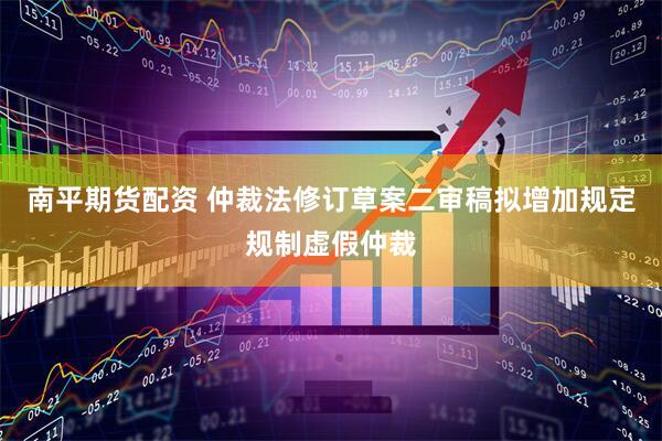南平期货配资 仲裁法修订草案二审稿拟增加规定规制虚假仲裁