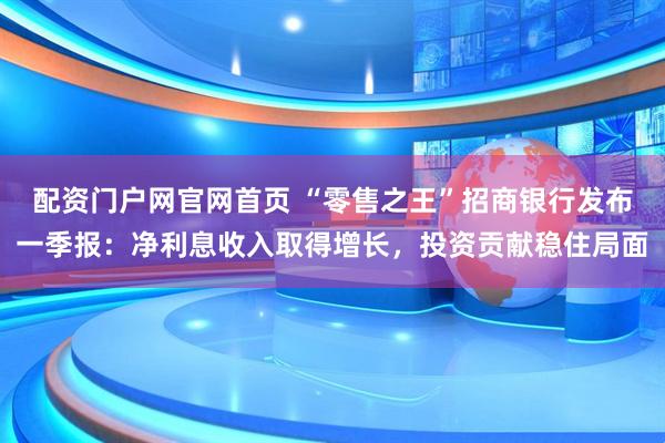 配资门户网官网首页 “零售之王”招商银行发布一季报：净利息收入取得增长，投资贡献稳住局面