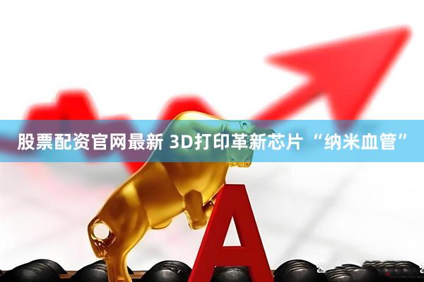 股票配资官网最新 3D打印革新芯片 “纳米血管”