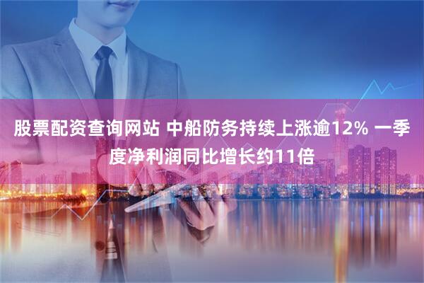 股票配资查询网站 中船防务持续上涨逾12% 一季度净利润同比增长约11倍