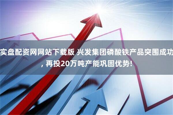 实盘配资网网站下载版 兴发集团磷酸铁产品突围成功, 再投20万吨产能巩固优势!