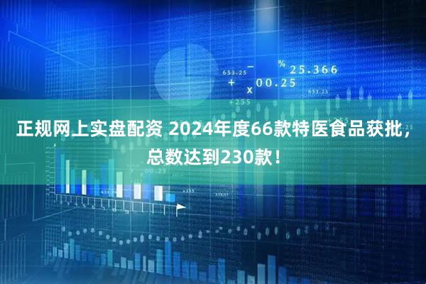 正规网上实盘配资 2024年度66款特医食品获批，总数达到230款！