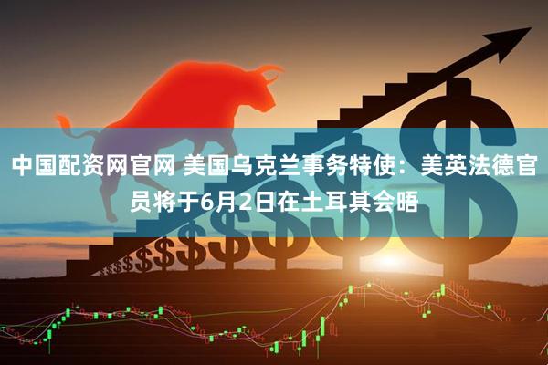 中国配资网官网 美国乌克兰事务特使：美英法德官员将于6月2日在土耳其会晤