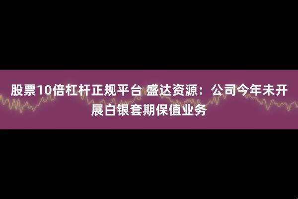 股票10倍杠杆正规平台 盛达资源：公司今年未开展白银套期保值业务