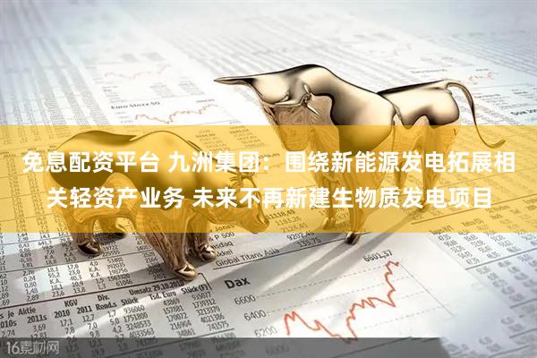 免息配资平台 九洲集团：围绕新能源发电拓展相关轻资产业务 未来不再新建生物质发电项目