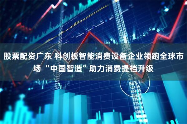 股票配资广东 科创板智能消费设备企业领跑全球市场 “中国智造”助力消费提档升级