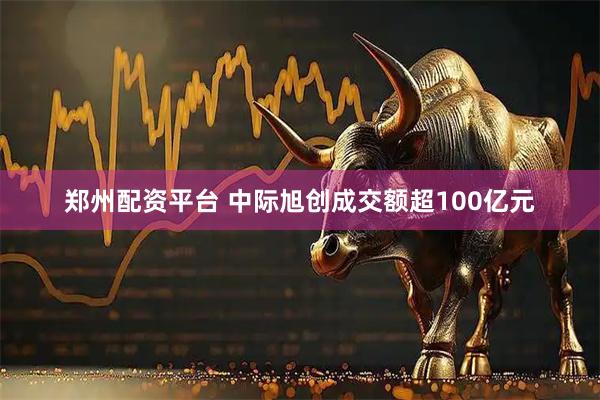 郑州配资平台 中际旭创成交额超100亿元