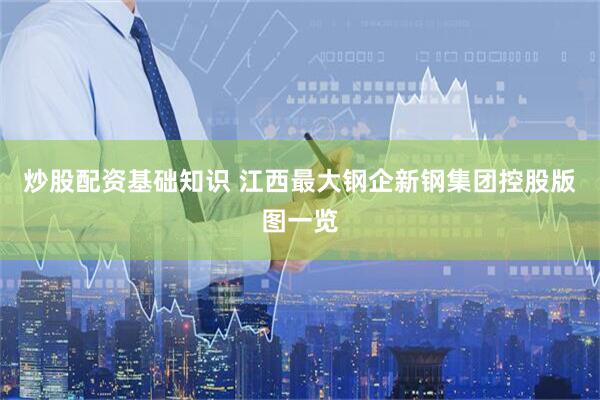 炒股配资基础知识 江西最大钢企新钢集团控股版图一览