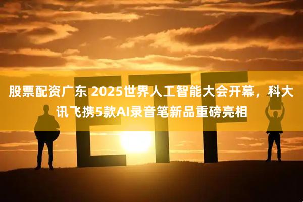 股票配资广东 2025世界人工智能大会开幕，科大讯飞携5款AI录音笔新品重磅亮相