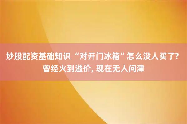 炒股配资基础知识 “对开门冰箱”怎么没人买了? 曾经火到溢价, 现在无人问津