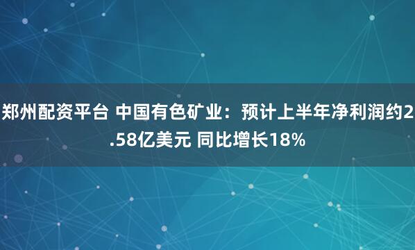 郑州配资平台 中国有色矿业：预计上半年净利润约2.58亿美元 同比增长18%