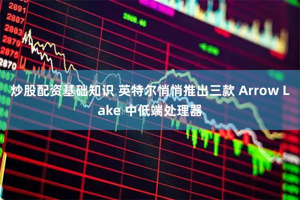 炒股配资基础知识 英特尔悄悄推出三款 Arrow Lake 中低端处理器