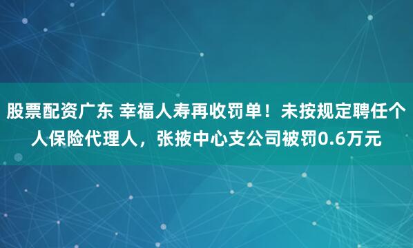 股票配资广东 幸福人寿再收罚单！未按规定聘任个人保险代理人，张掖中心支公司被罚0.6万元