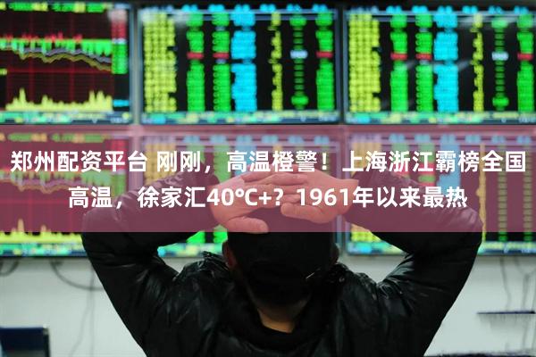 郑州配资平台 刚刚，高温橙警！上海浙江霸榜全国高温，徐家汇40℃+？1961年以来最热