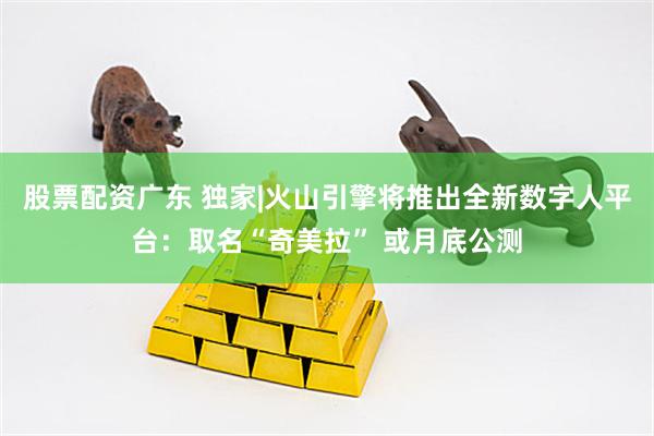 股票配资广东 独家|火山引擎将推出全新数字人平台：取名“奇美拉” 或月底公测