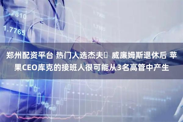 郑州配资平台 热门人选杰夫・威廉姆斯退休后 苹果CEO库克的接班人很可能从3名高管中产生