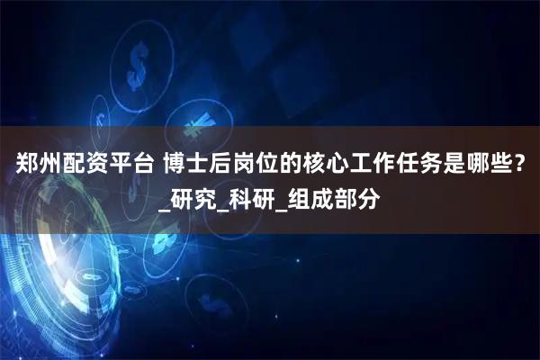 郑州配资平台 博士后岗位的核心工作任务是哪些？_研究_科研_组成部分