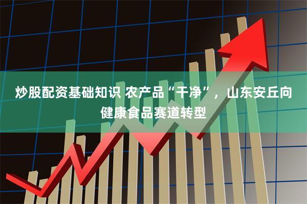 炒股配资基础知识 农产品“干净”，山东安丘向健康食品赛道转型