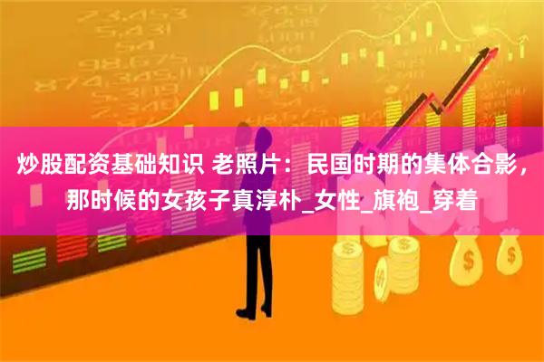 炒股配资基础知识 老照片：民国时期的集体合影，那时候的女孩子真淳朴_女性_旗袍_穿着