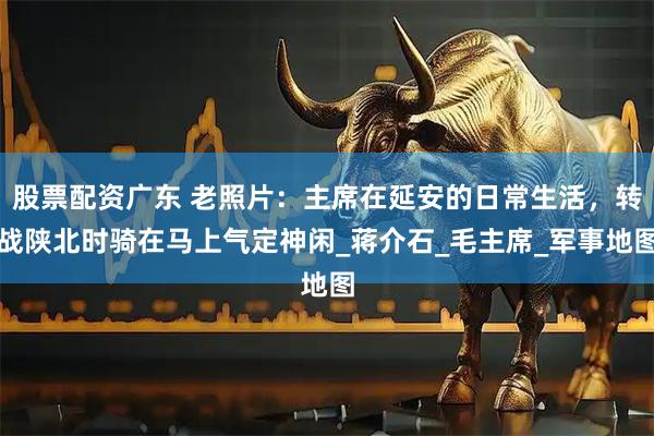 股票配资广东 老照片：主席在延安的日常生活，转战陕北时骑在马上气定神闲_蒋介石_毛主席_军事地图