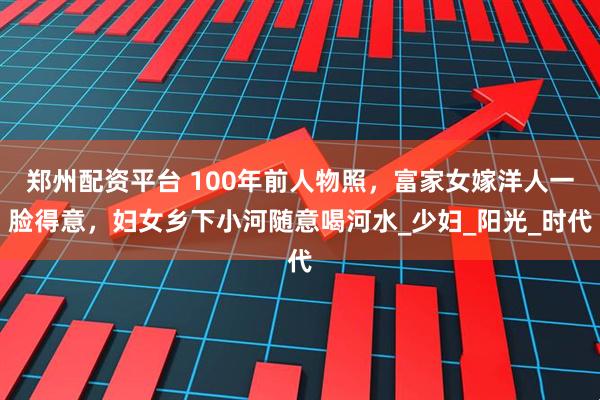 郑州配资平台 100年前人物照，富家女嫁洋人一脸得意，妇女乡下小河随意喝河水_少妇_阳光_时代