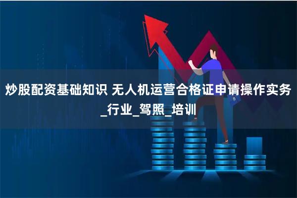 炒股配资基础知识 无人机运营合格证申请操作实务_行业_驾照_培训
