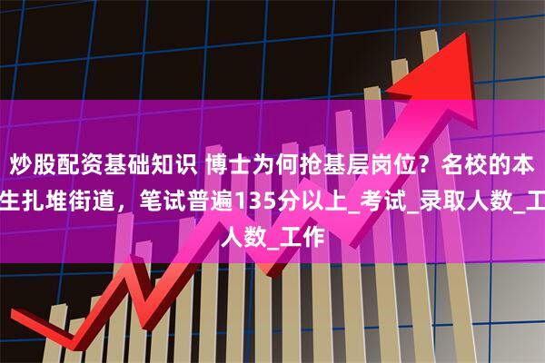 炒股配资基础知识 博士为何抢基层岗位？名校的本科生扎堆街道，笔试普遍135分以上_考试_录取人数_工作