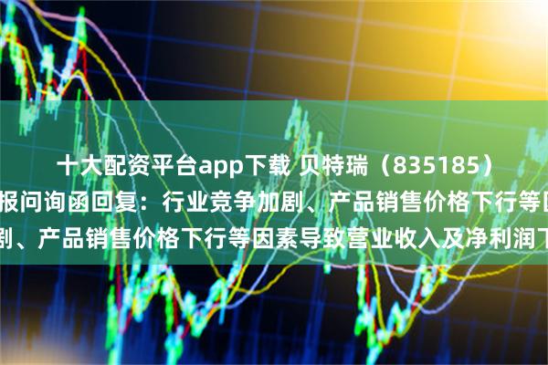 十大配资平台app下载 贝特瑞（835185）披露对北交所2024年年报问询函回复：行业竞争加剧、产品销售价格下行等因素导致营业收入及净利润下降