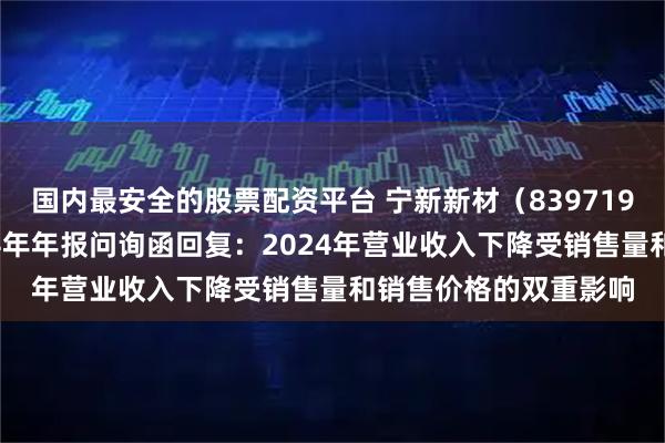 国内最安全的股票配资平台 宁新新材（839719）披露对北交所2024年年报问询函回复：2024年营业收入下降受销售量和销售价格的双重影响