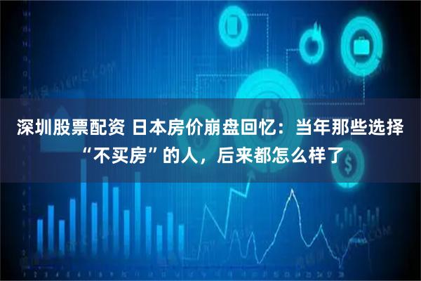 深圳股票配资 日本房价崩盘回忆：当年那些选择“不买房”的人，后来都怎么样了
