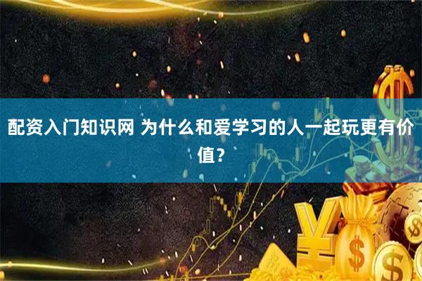 配资入门知识网 为什么和爱学习的人一起玩更有价值？